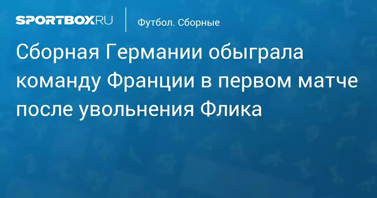 Сборная Германии обыграла команду Франции в первом матче после увольнения Флика