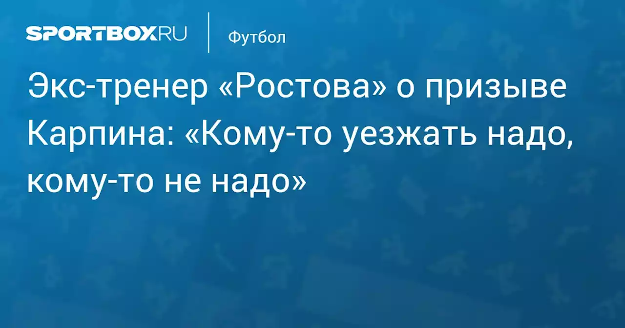 Экс‑тренер «Ростова» о призыве Карпина: «Кому‑то уезжать надо, кому‑то не надо»