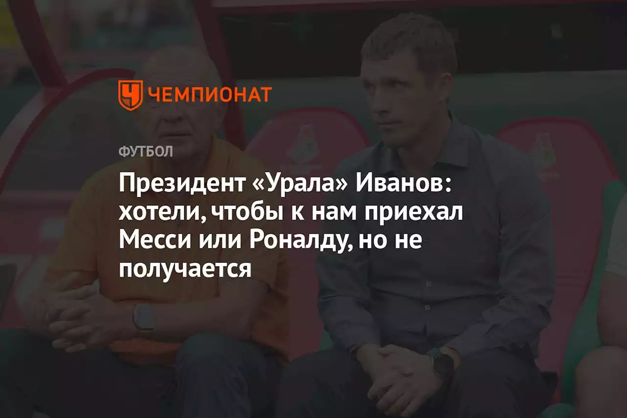 Президент «Урала» Иванов: хотели, чтобы к нам приехал Месси или Роналду, но не получается