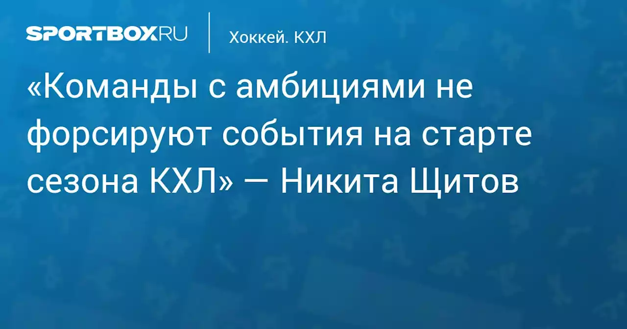 «Команды с амбициями не форсируют события на старте сезона КХЛ» — Никита Щитов