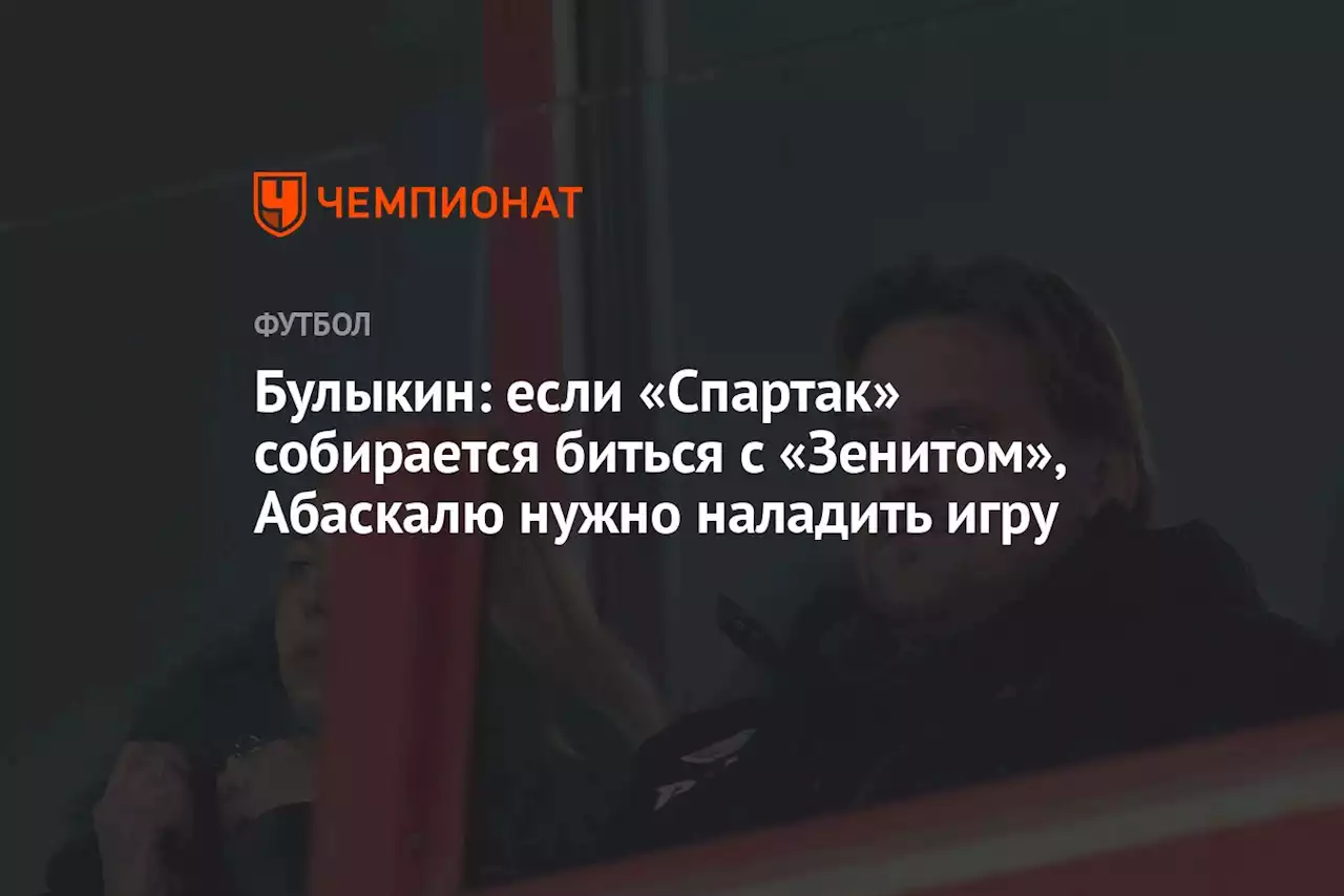 Булыкин: если «Спартак» собирается биться с «Зенитом», Абаскалю нужно наладить игру