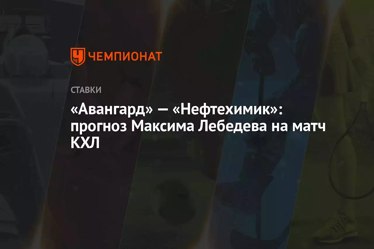 «Авангард» — «Нефтехимик»: прогноз Максима Лебедева на матч КХЛ