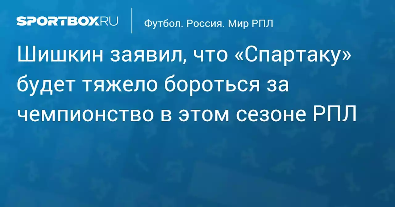 Шишкин заявил, что «Спартаку» будет тяжело бороться за чемпионство в этом сезоне РПЛ