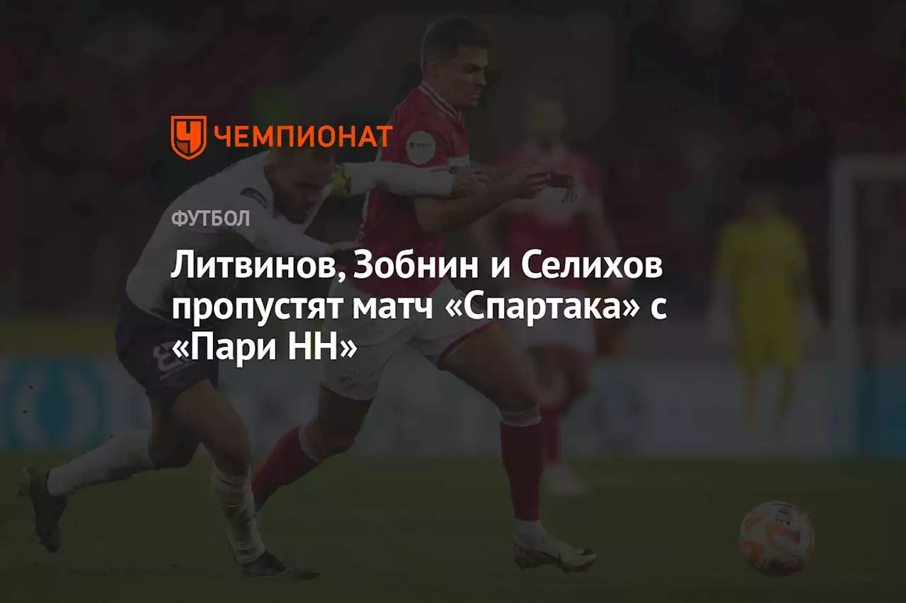 Литвинов, Зобнин и Селихов пропустят матч «Спартака» с «Пари НН»