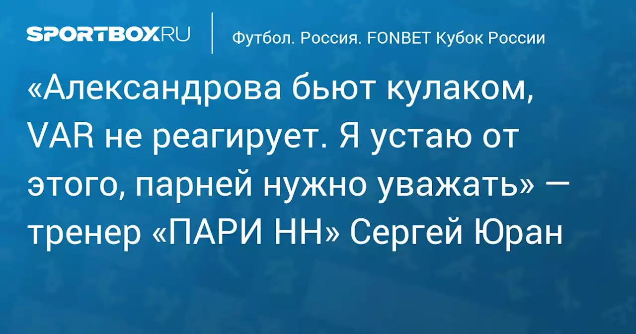 «Александрова бьют кулаком, VAR не реагирует. Я устаю от этого, парней нужно уважать» — тренер «ПАРИ НН» Сергей Юран