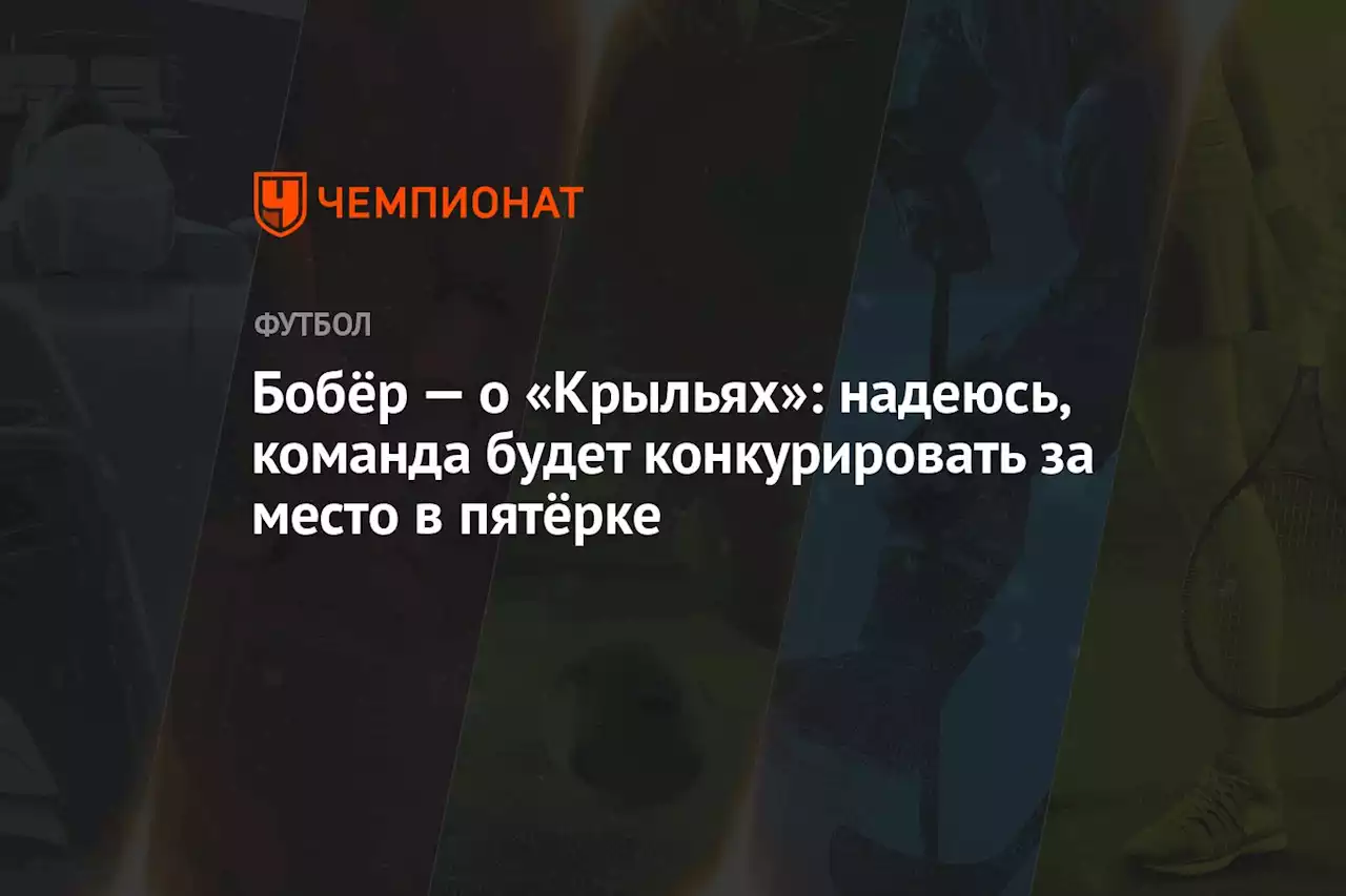 Бобёр — о «Крыльях»: надеюсь, команда будет конкурировать за место в пятёрке