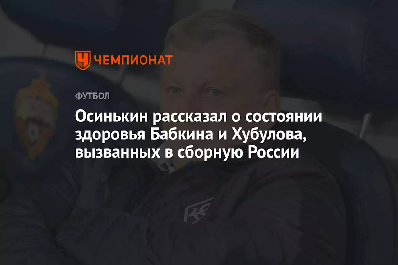 Осинькин рассказал о состоянии здоровья Бабкина и Хубулова, вызванных в сборную России