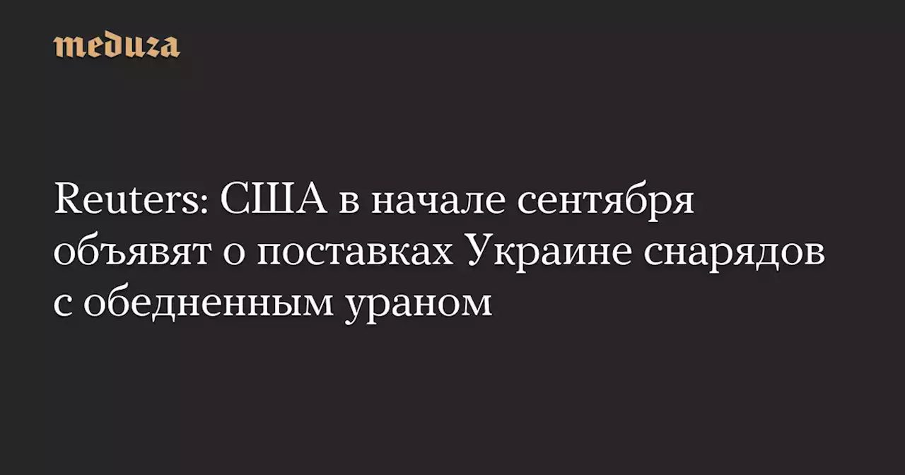 Reuters: США в начале сентября объявят о поставках Украине снарядов с обедненным ураном — Meduza