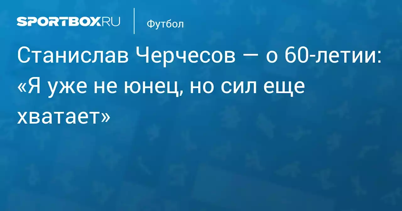 Станислав Черчесов — о 60‑летии: «Я уже не юнец, но сил еще хватает»