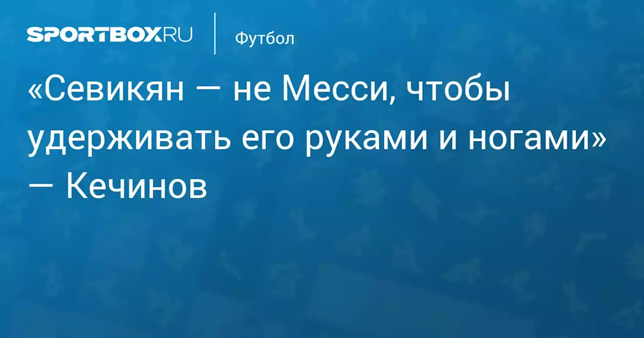 «Севикян — не Месси, чтобы удерживать его руками и ногами» — Кечинов