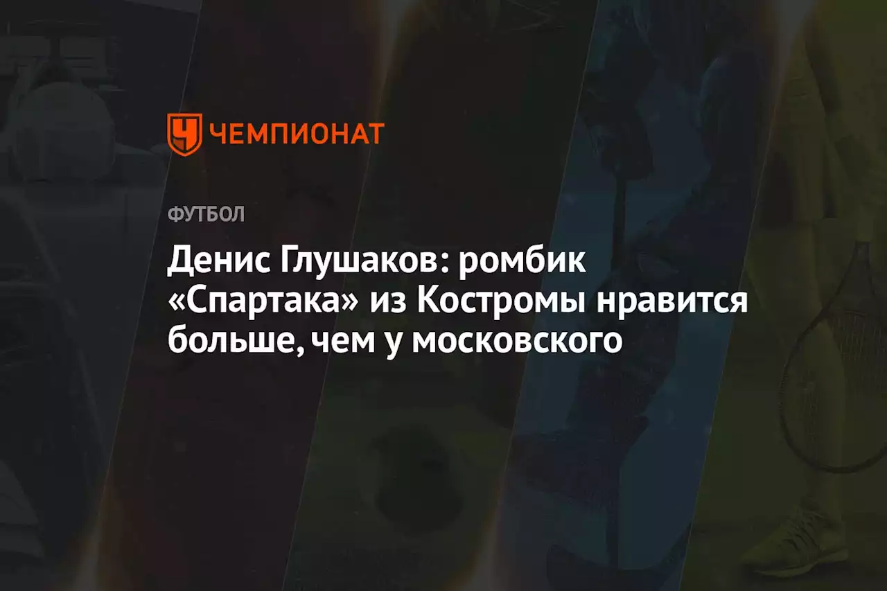 Денис Глушаков: ромбик «Спартака» из Костромы нравится больше, чем у московского