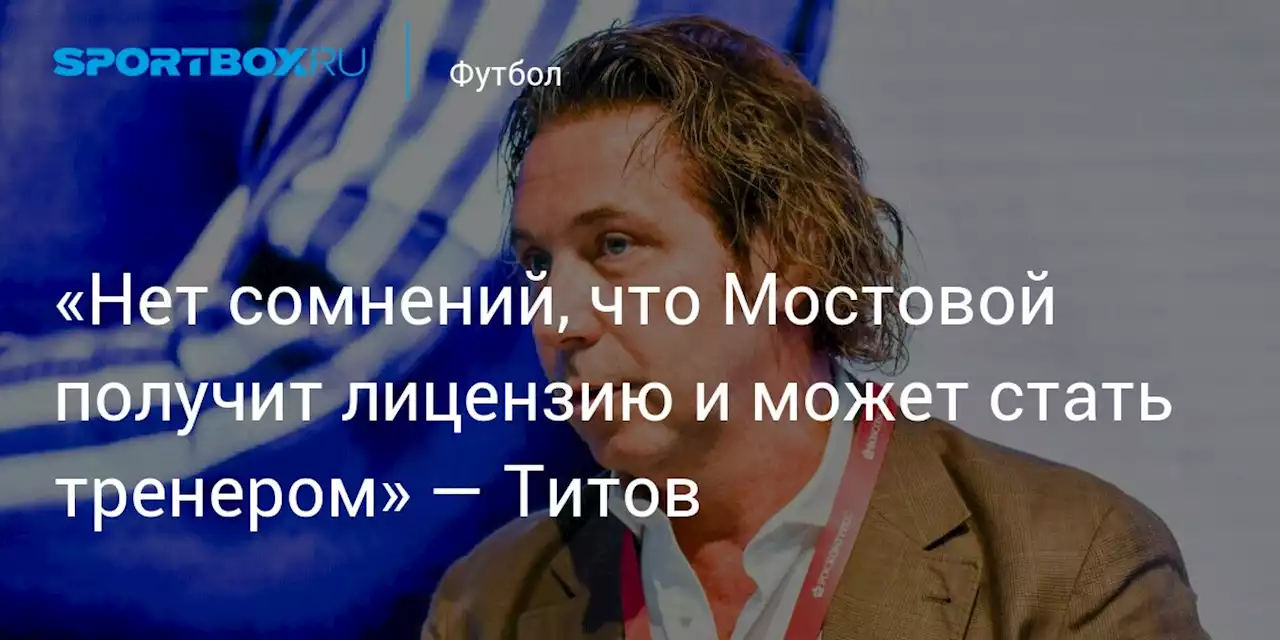 «Нет сомнений, что Мостовой получит лицензию и может стать тренером» — Титов