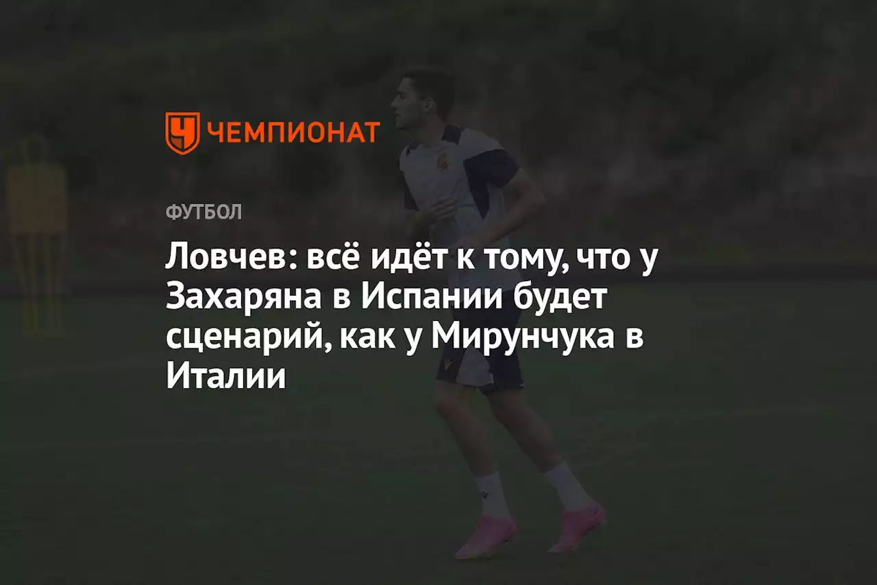 Ловчев: всё идёт к тому, что у Захаряна в Испании будет сценарий, как у Миранчука в Италии