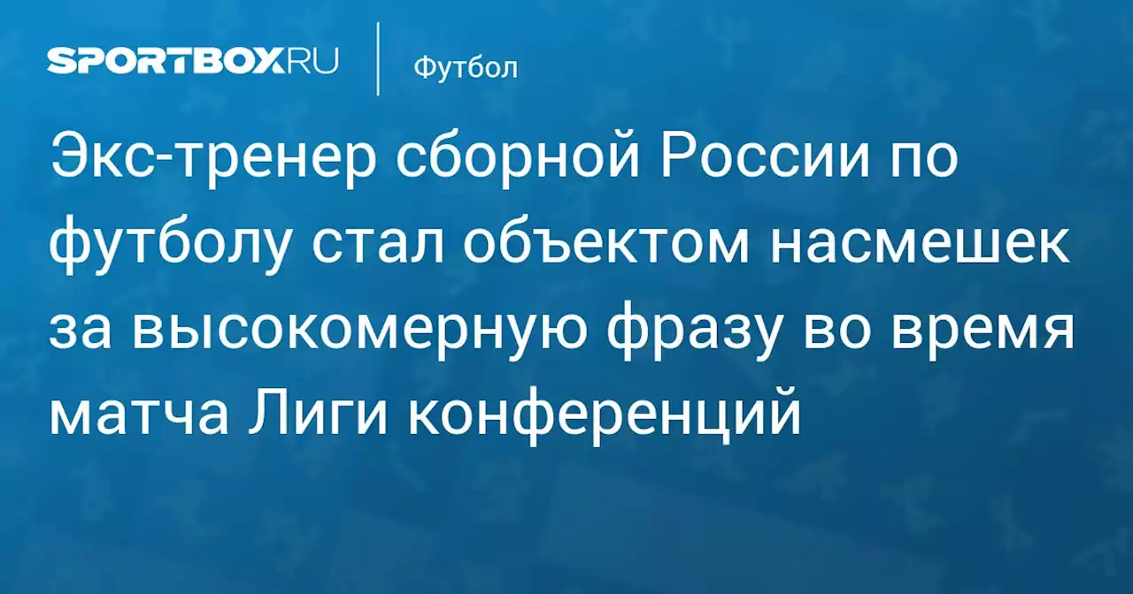 Экс‑тренер сборной России по футболу стал объектом насмешек за высокомерную фразу во время матча Лиги конференций