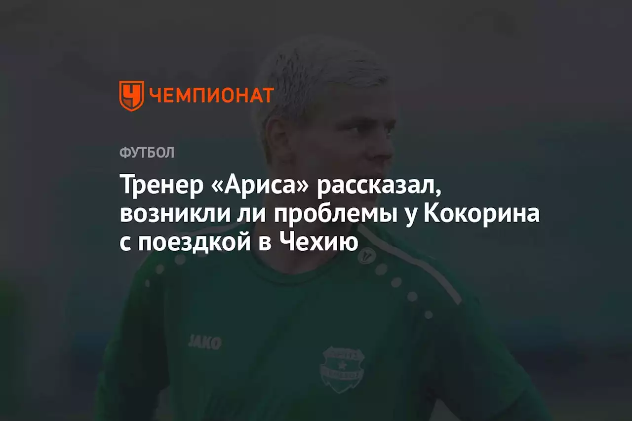 Тренер «Ариса» рассказал, возникли ли проблемы у Кокорина с поездкой в Чехию