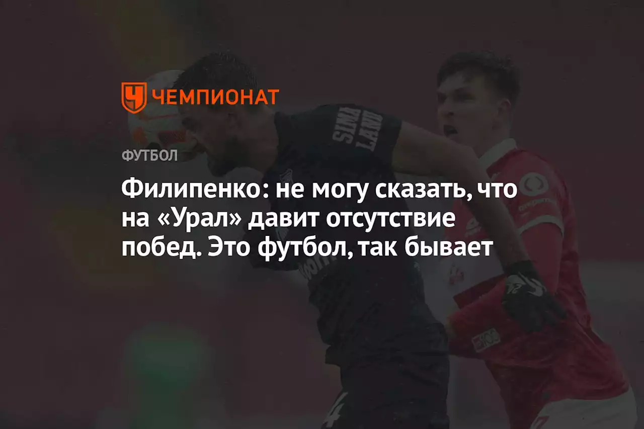 Филипенко: не могу сказать, что на «Урал» давит отсутствие побед. Это футбол, так бывает