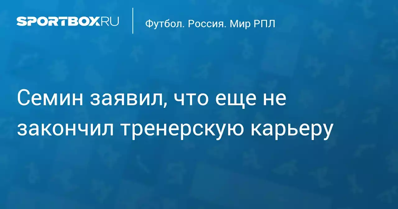 Семин заявил, что еще не закончил тренерскую карьеру