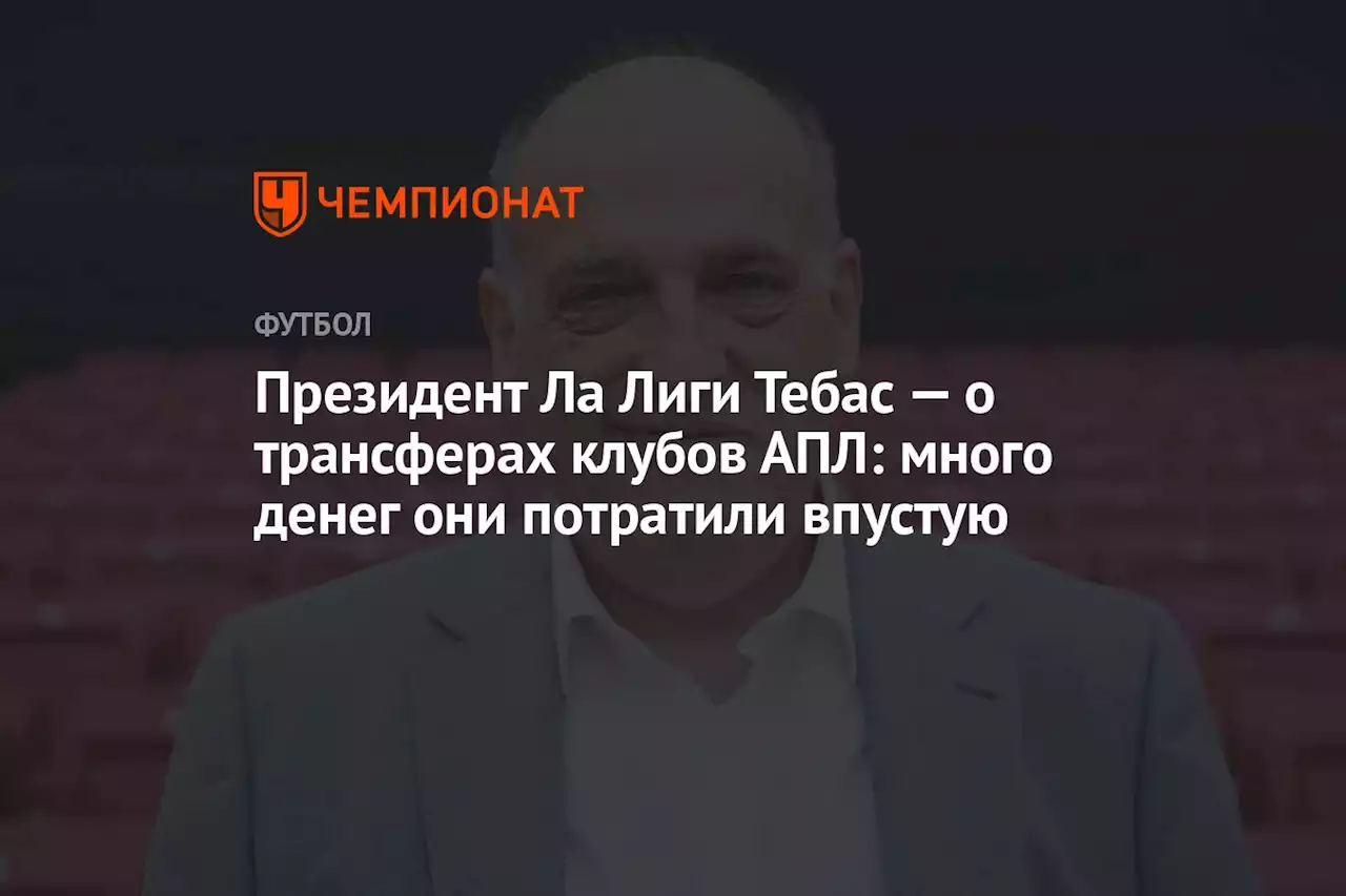 Президент Ла Лиги Тебас — о трансферах клубов АПЛ: много денег они потратили впустую