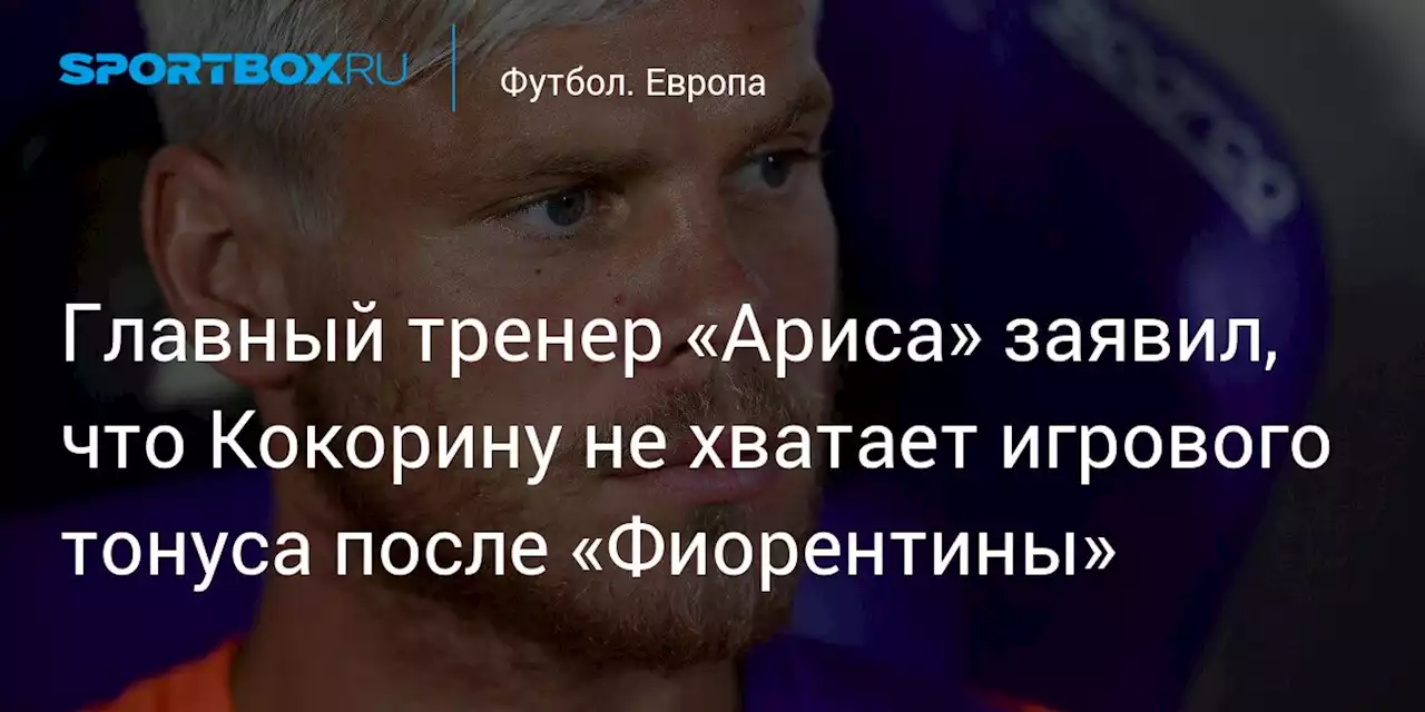 Главный тренер «Ариса» заявил, что Кокорину не хватает игрового тонуса после «Фиорентины»