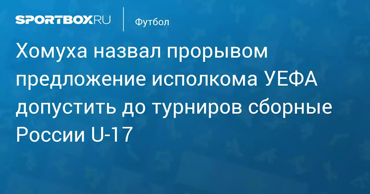 Хомуха назвал прорывом предложение исполкома УЕФА допустить до турниров сборные России U‑17