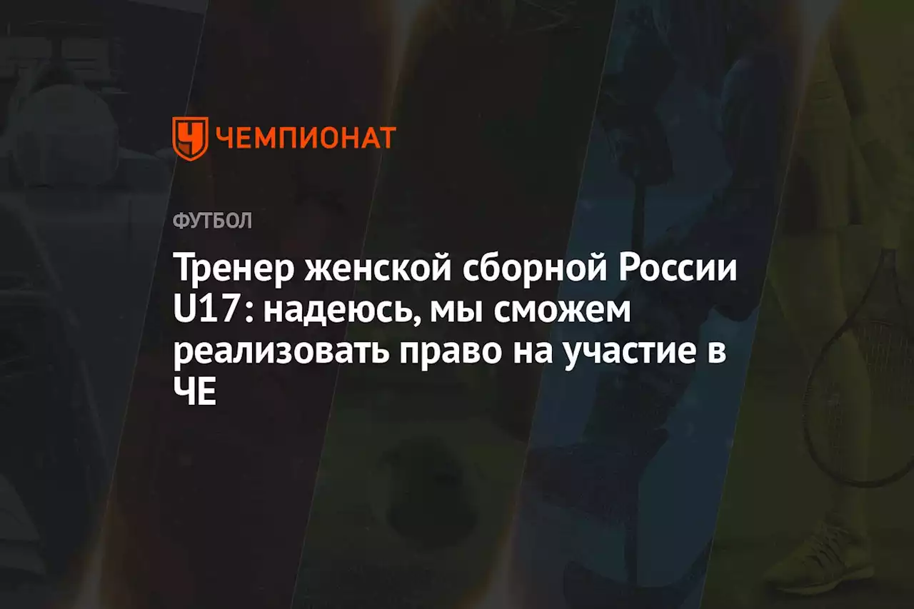 Тренер женской сборной России U17: надеюсь, мы сможем реализовать право на участие в ЧЕ