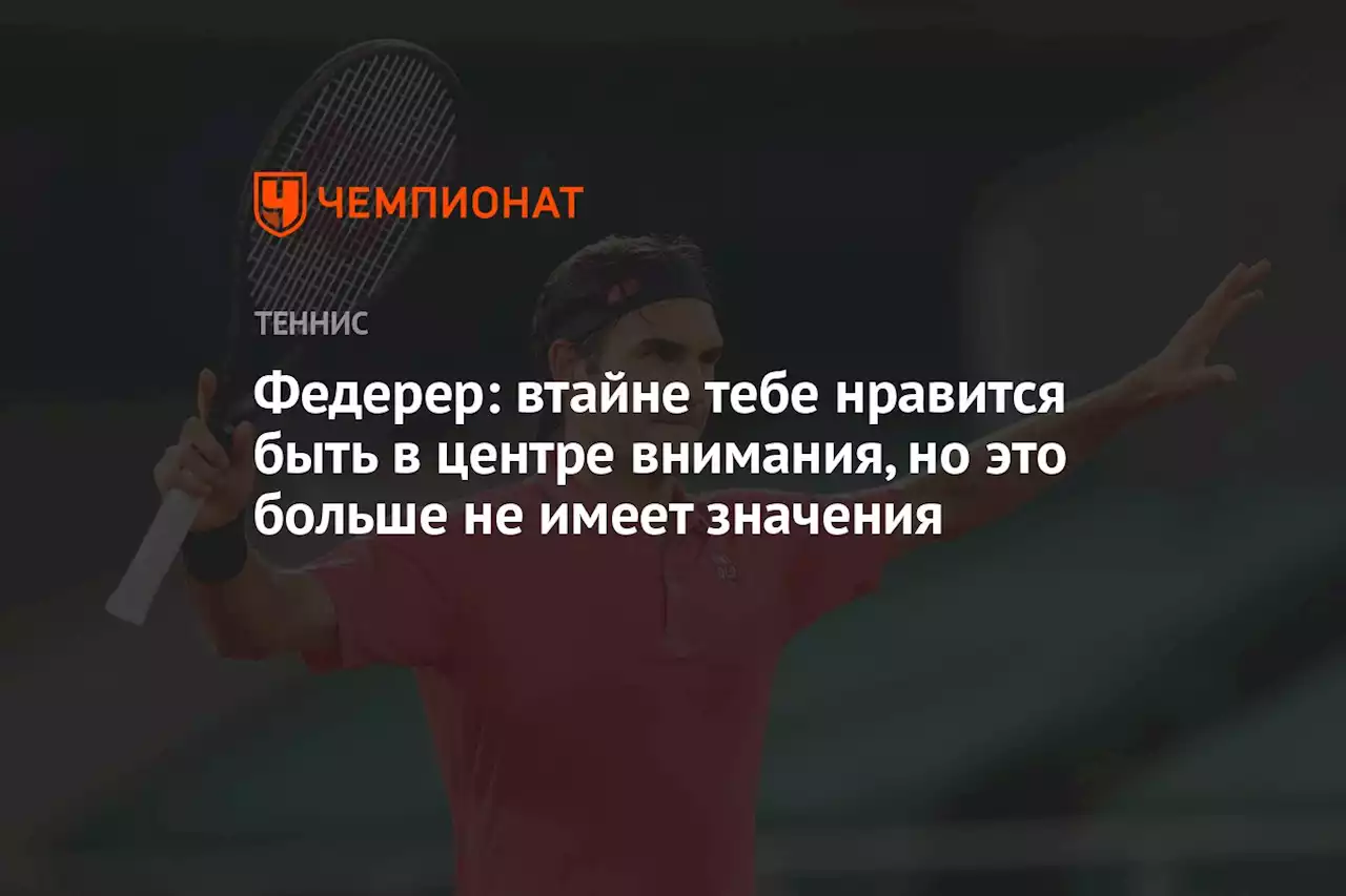 Федерер: втайне тебе нравится быть в центре внимания, но это больше не имеет значения