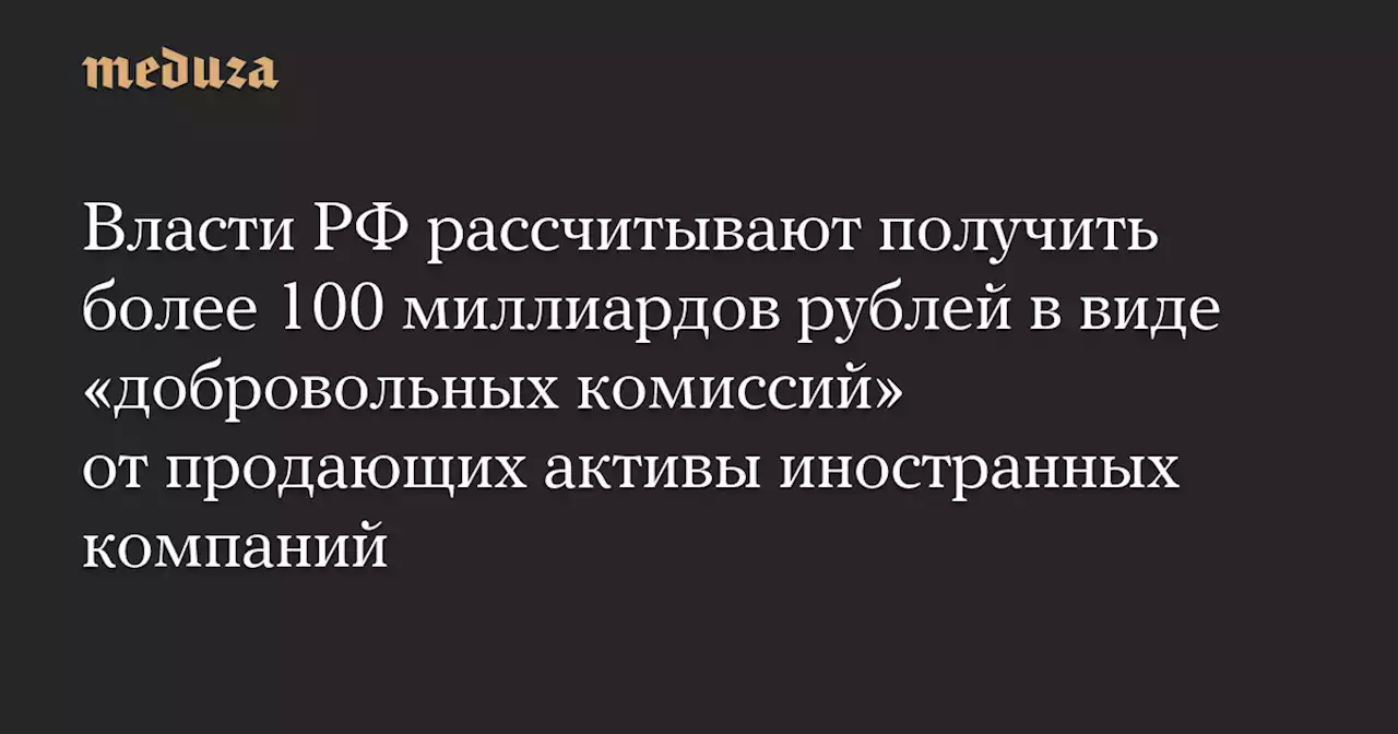 Власти РФ рассчитывают получить более 100 миллиардов рублей в виде «добровольных комиссий» от продающих активы иностранных компаний — Meduza