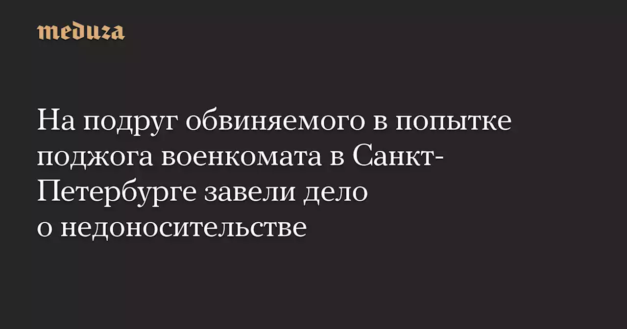 На подруг обвиняемого в попытке поджога военкомата в Санкт-Петербурге завели дело о недоносительстве — Meduza