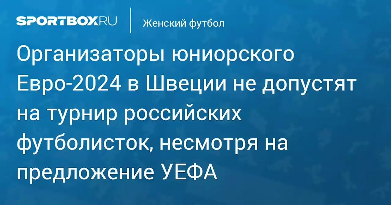 Организаторы юниорского Евро‑2024 в Швеции не допустят на турнир российских футболисток, несмотря на предложение УЕФА