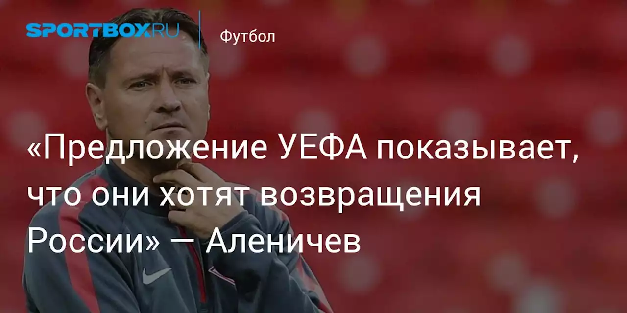 «Предложение УЕФА показывает, что они хотят возвращения России» — Аленичев