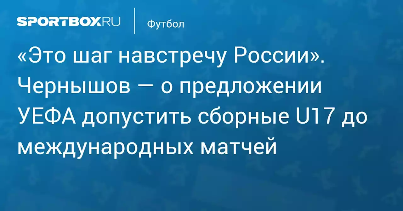 «Это шаг навстречу России». Чернышов — о предложении УЕФА допустить сборные U17 до международных матчей