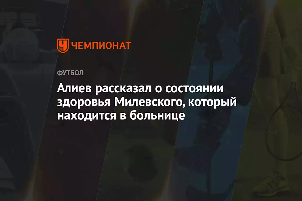 Алиев рассказал о состоянии здоровья Милевского, который находится в больнице