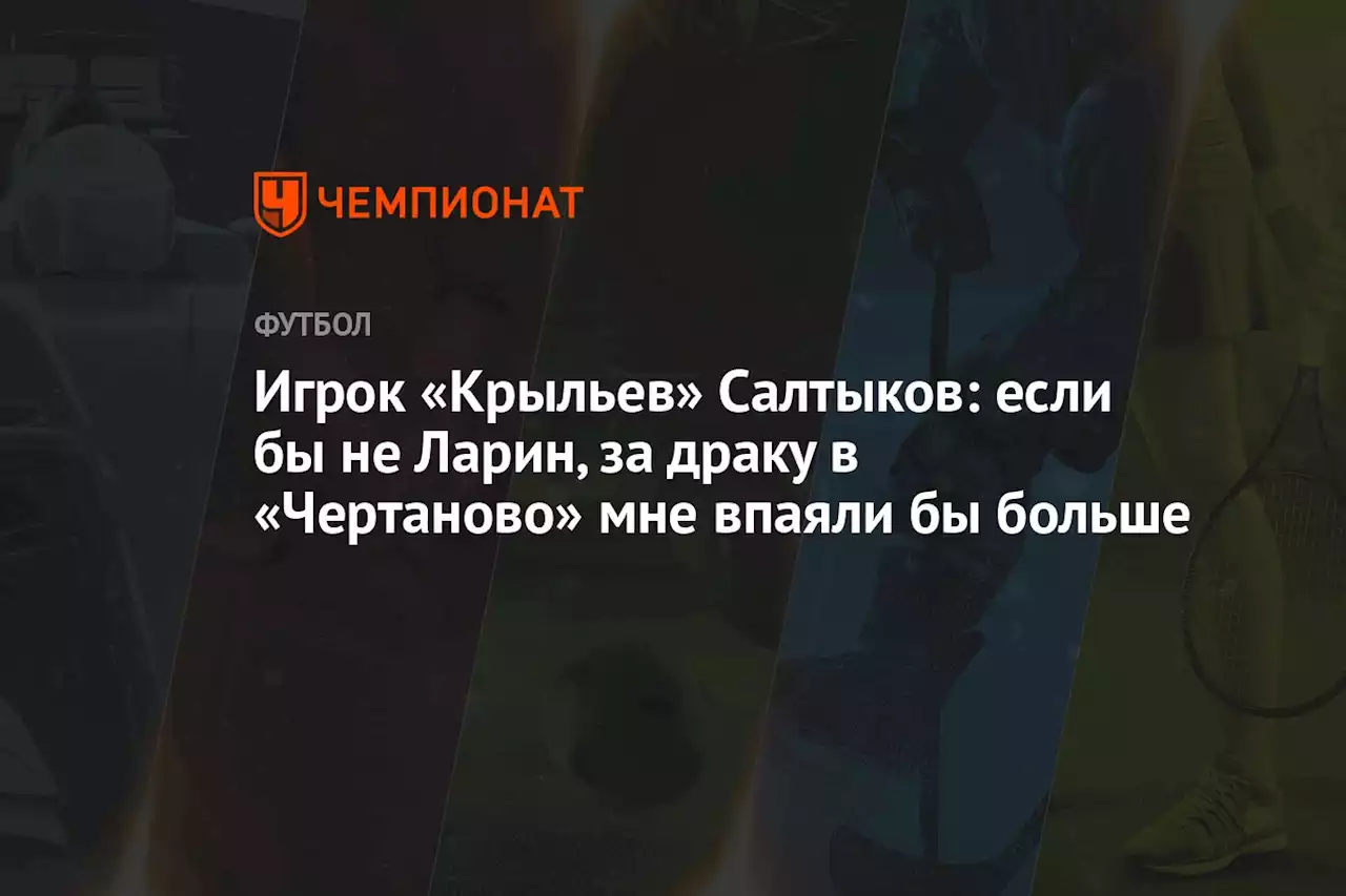 Игрок «Крыльев» Салтыков: если бы не Ларин, за драку в «Чертаново» мне впаяли бы больше