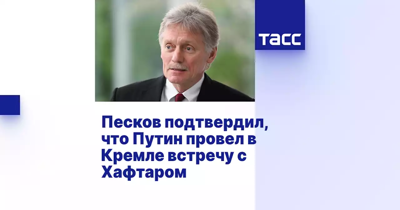 Песков подтвердил, что Путин провел в Кремле встречу с Хафтаром