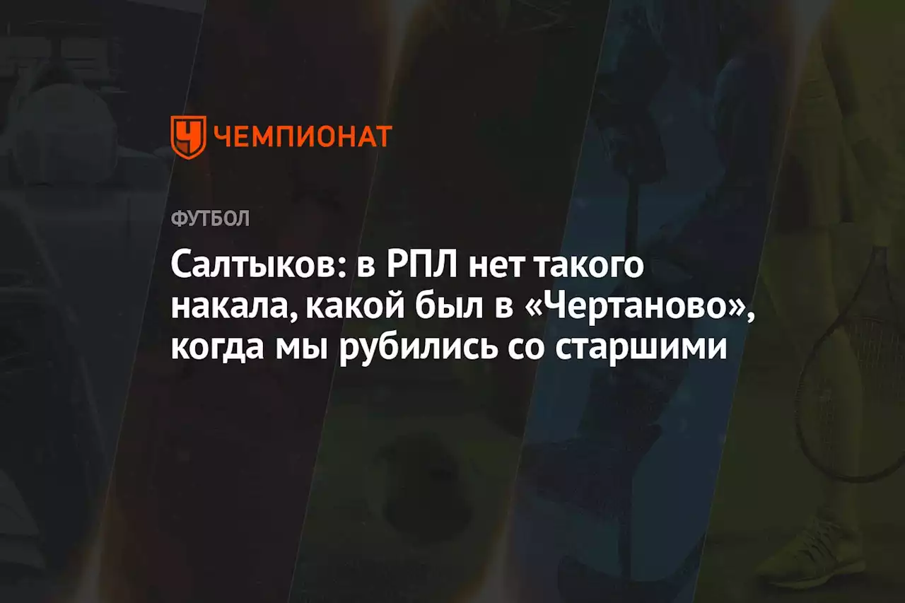 Салтыков: в РПЛ нет такого накала, какой был в «Чертаново», когда мы рубились со старшими