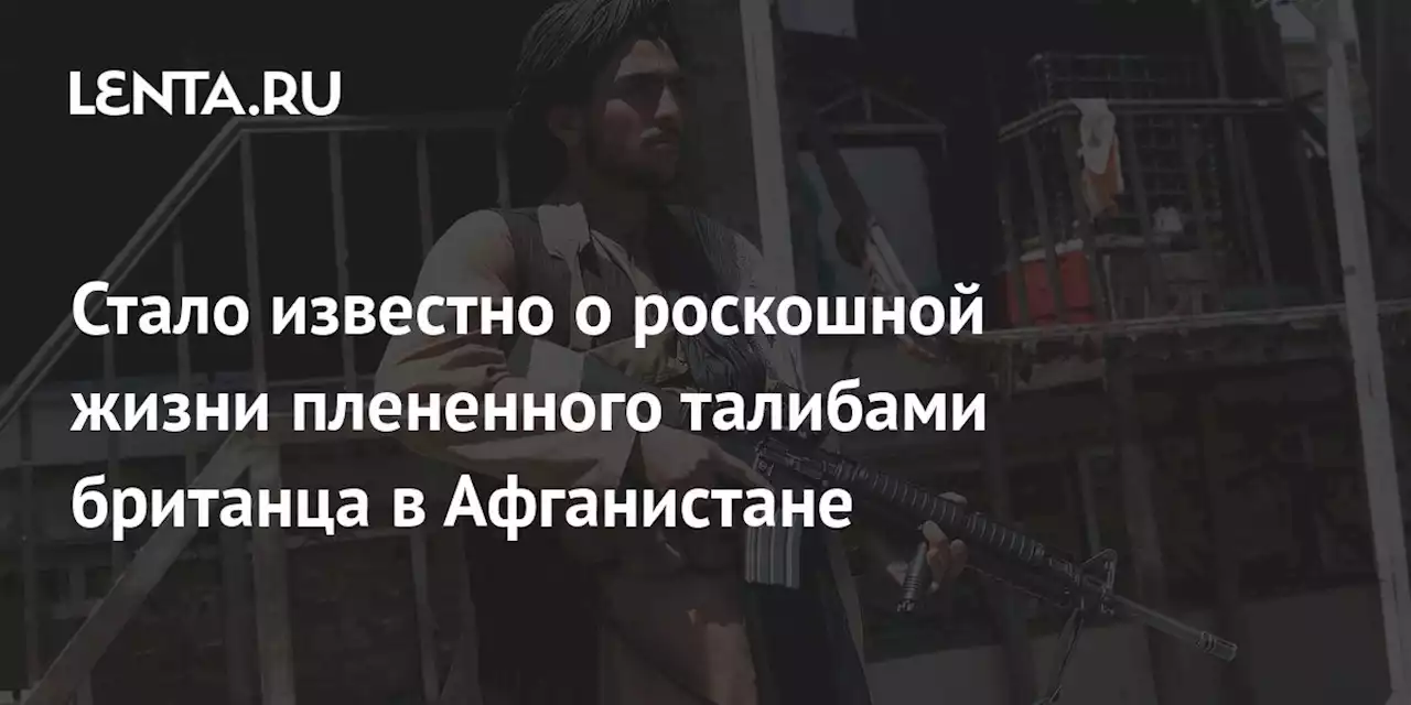 Стало известно о роскошной жизни плененного талибами британца в Афганистане