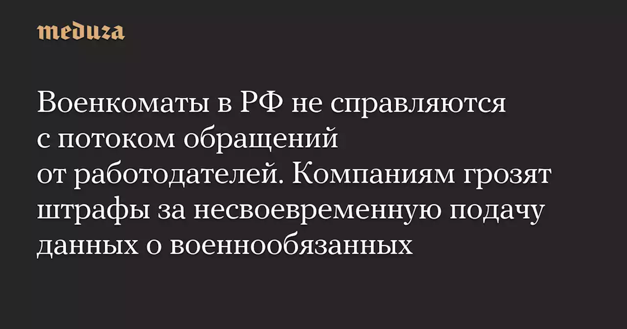 Военкоматы в РФ не справляются с потоком обращений от работодателей. Компаниям грозят штрафы за несвоевременную подачу данных о военнообязанных — Meduza