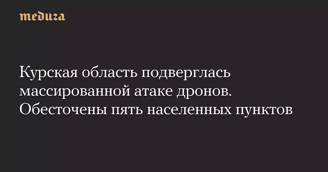 Курская область подверглась массированной атаке дронов. Обесточены пять населенных пунктов — Meduza