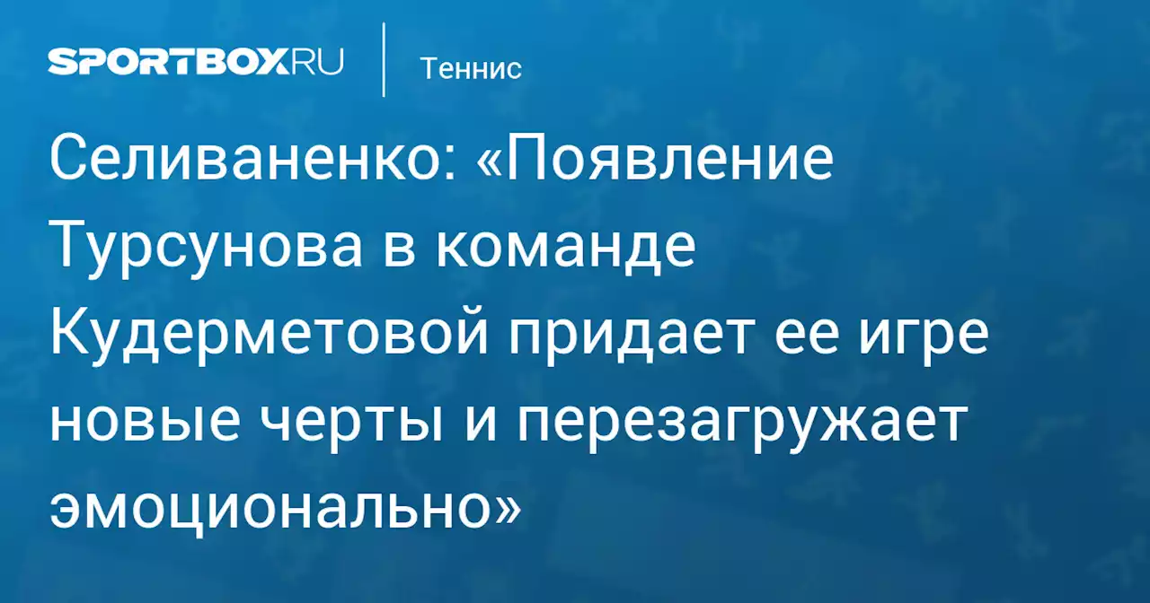 Селиваненко: «Появление Турсунова в команде Кудерметовой придает ее игре новые черты и перезагружает эмоционально»