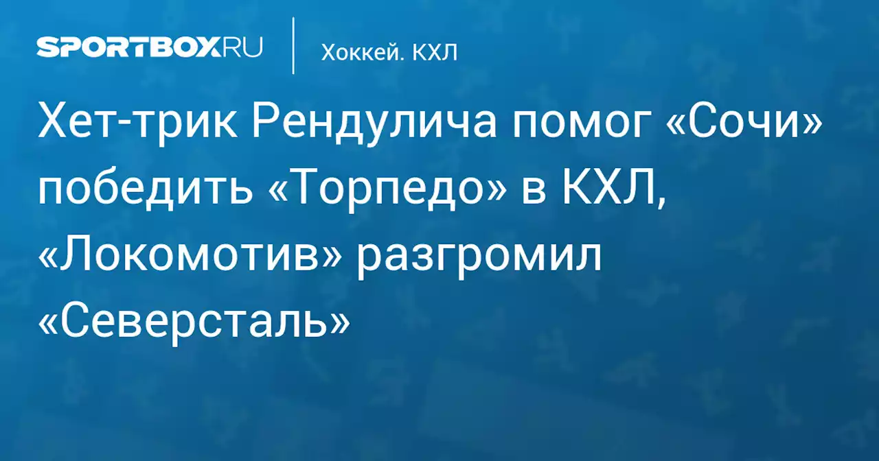 Хет‑трик Рендулича помог «Сочи» победить «Торпедо» в КХЛ, «Локомотив» разгромил «Северсталь»