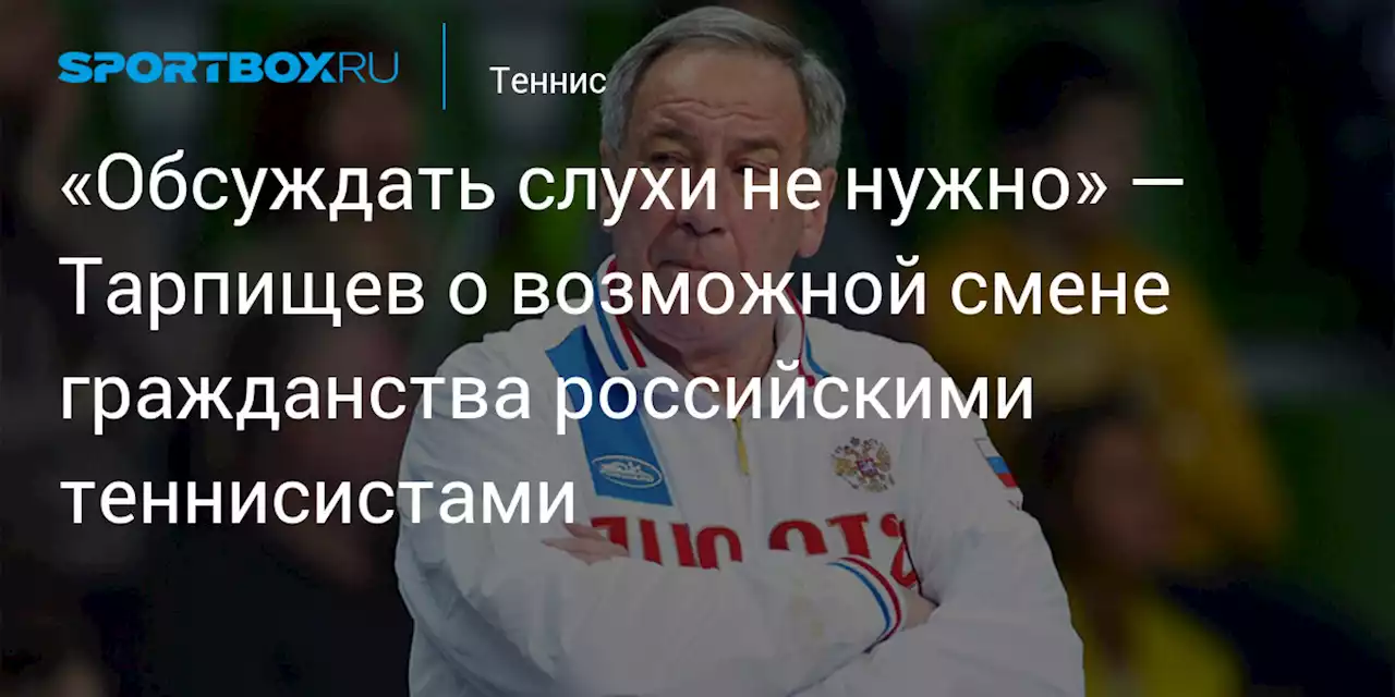 «Обсуждать слухи не нужно» — Тарпищев о возможной смене гражданства российскими теннисистами