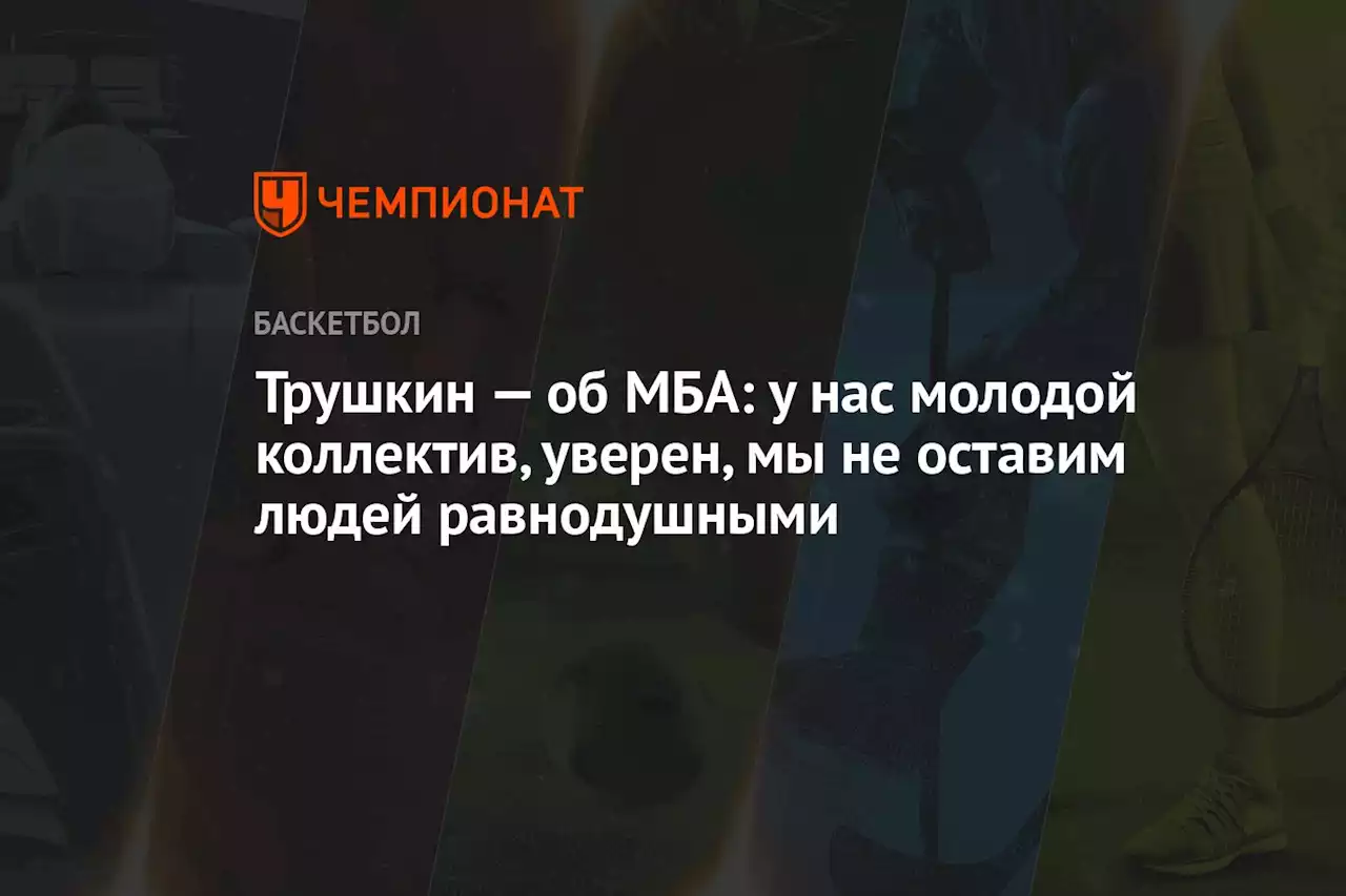 Трушкин — об МБА: у нас молодой коллектив, уверен, мы не оставим людей равнодушными