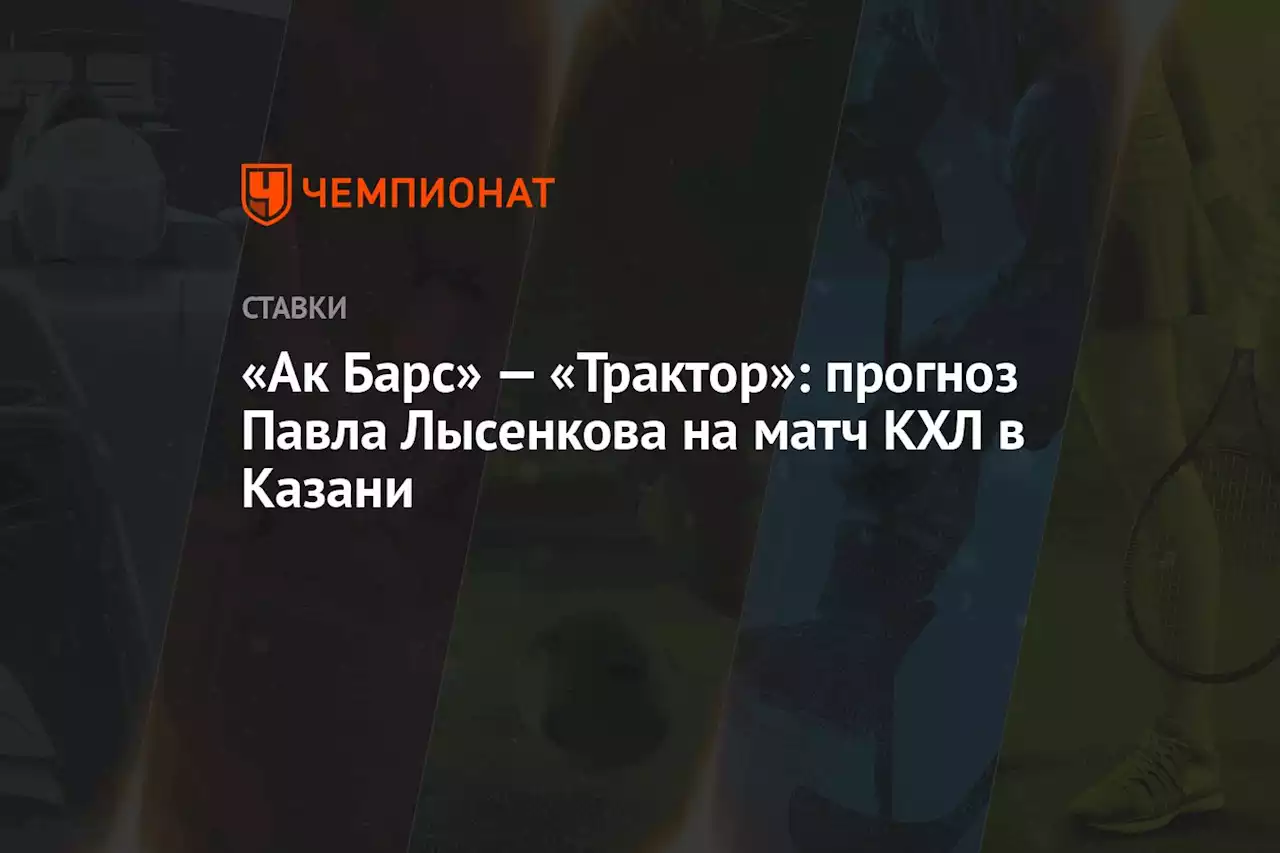 «Ак Барс» — «Трактор»: прогноз Павла Лысенкова на матч КХЛ в Казани