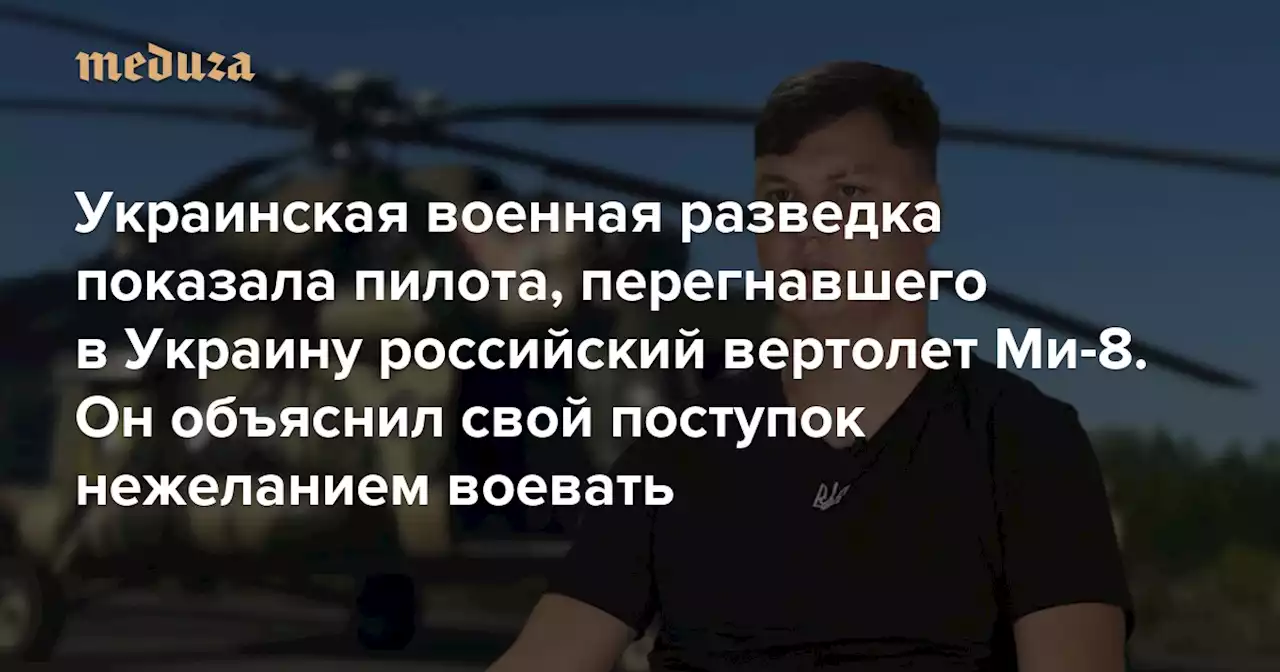 Украинская военная разведка показала пилота из РФ, перегнавшего в Украину российский вертолет Ми-8 Он объяснил свой поступок нежеланием воевать — Meduza