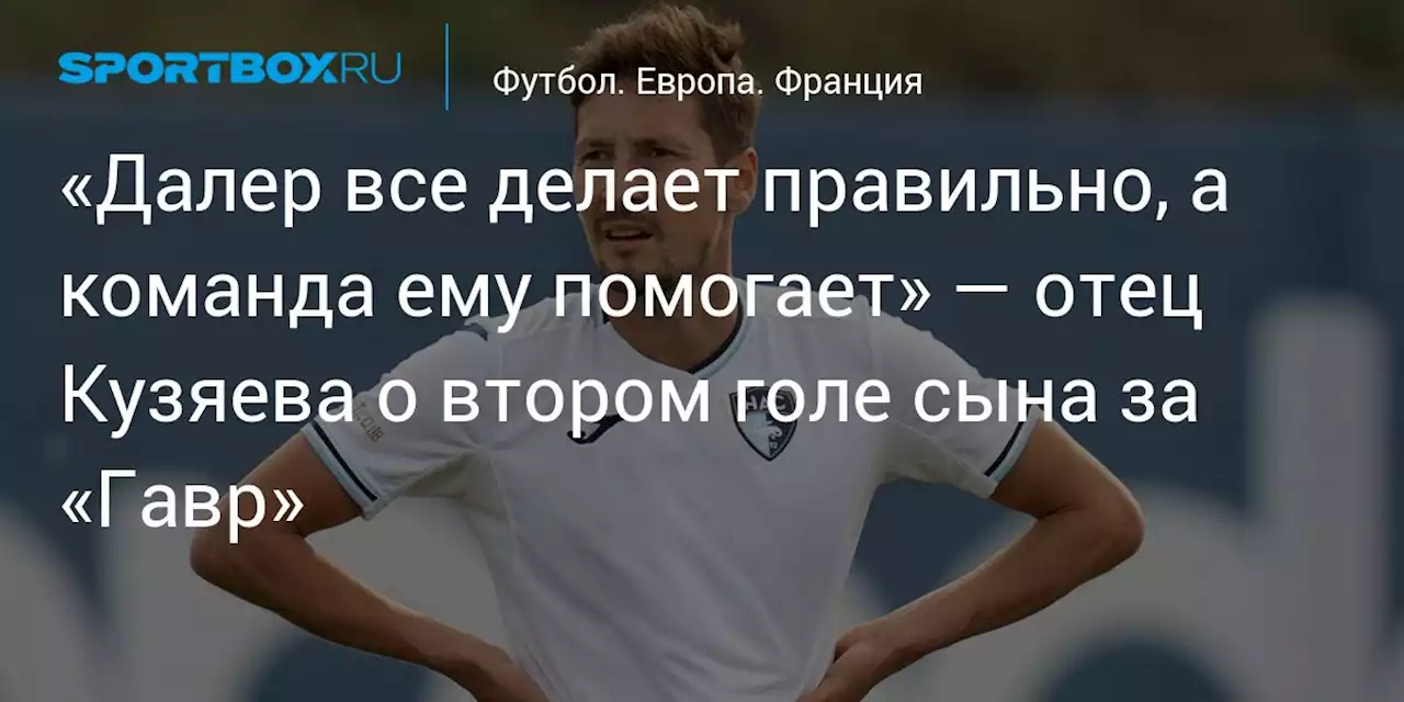 «Далер все делает правильно, а команда ему помогает» — отец Кузяева о втором голе сына за «Гавр»