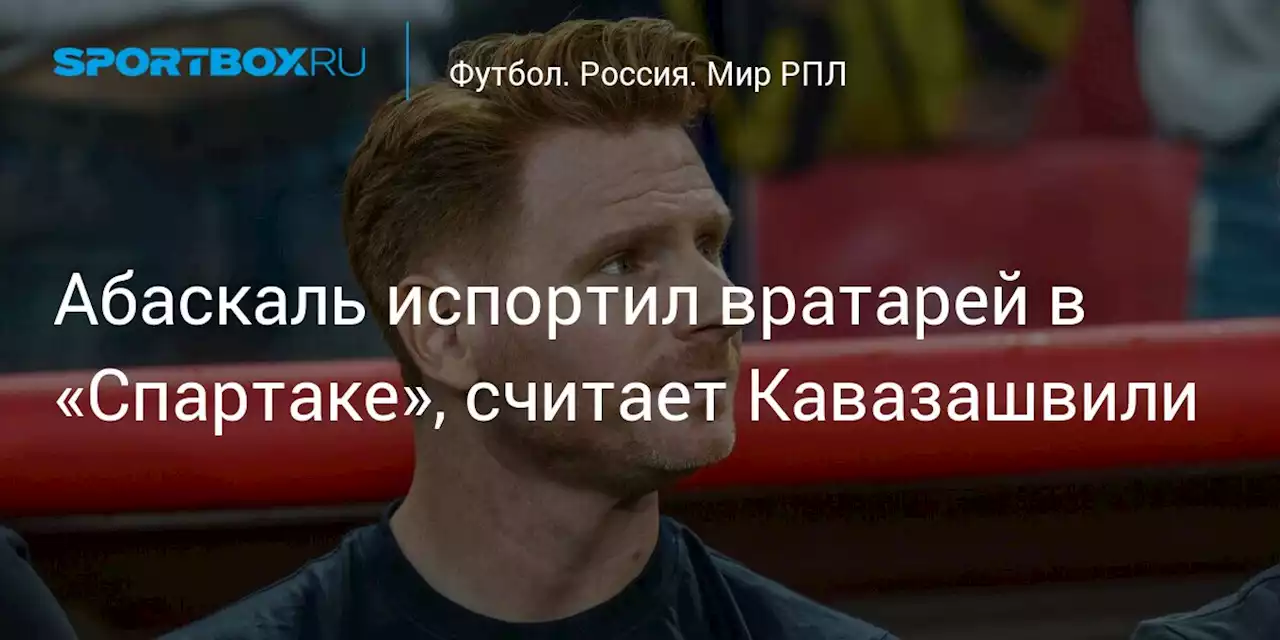 Абаскаль испортил вратарей в «Спартаке», считает Кавазашвили