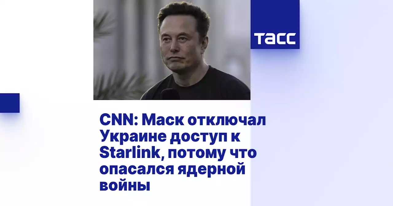 CNN: Маск отключал Украине доступ к Starlink, потому что опасался ядерной войны