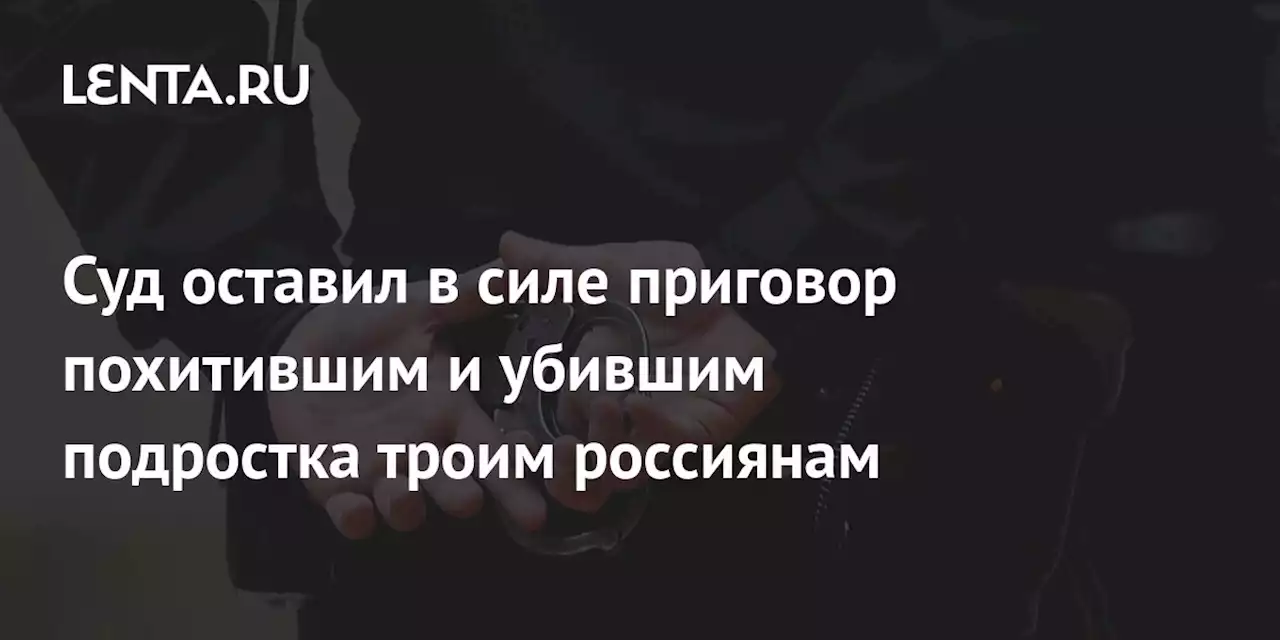 Суд оставил в силе приговор похитившим и убившим подростка троим россиянам