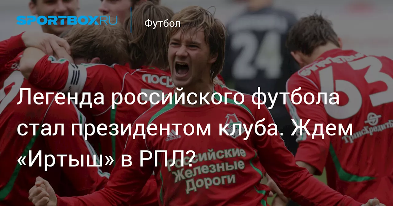 Легенда российского футбола стал президентом клуба. Ждем «Иртыш» в РПЛ?