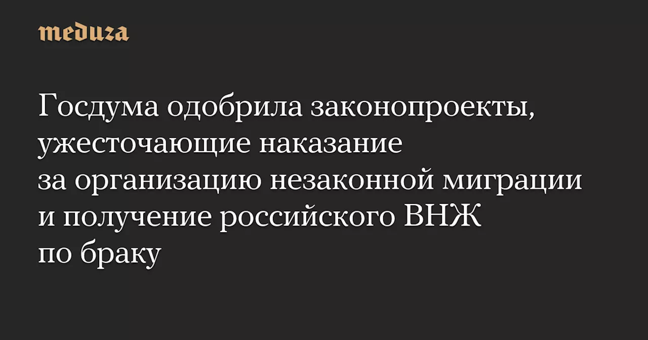 Госдума одобрила законопроекты, ужесточающие наказание за организацию незаконной миграции и получение российского ВНЖ по браку — Meduza